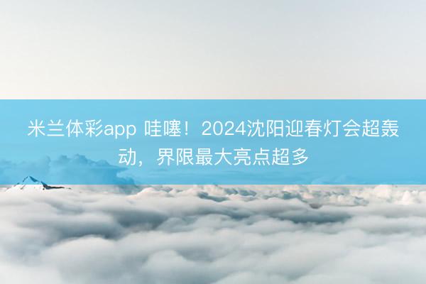 米兰体彩app 哇噻！2024沈阳迎春灯会超轰动，界限最大亮点超多