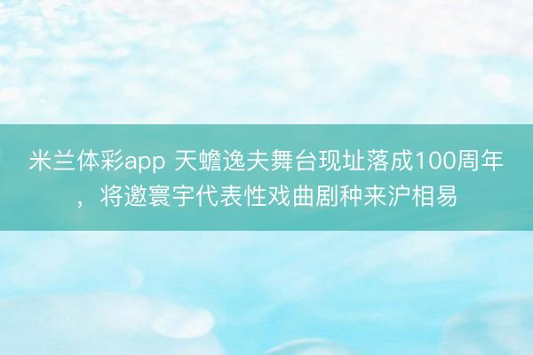 米兰体彩app 天蟾逸夫舞台现址落成100周年，将邀寰宇代表性戏曲剧种来沪相易