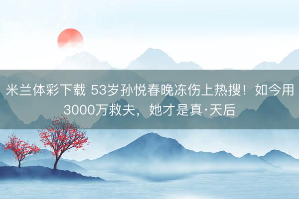 米兰体彩下载 53岁孙悦春晚冻伤上热搜！如今用3000万救夫，她才是真·天后
