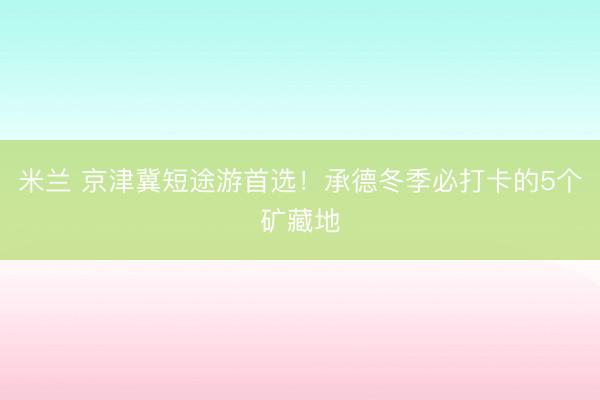 米兰 京津冀短途游首选!承德冬季必打卡的5个矿藏地