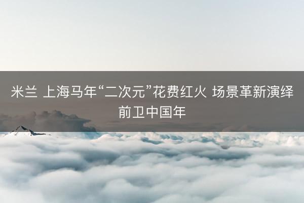 米兰 上海马年“二次元”花费红火 场景革新演绎前卫中国年