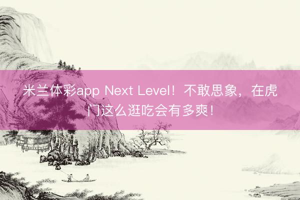 米兰体彩app Next Level！不敢思象，在虎门这么逛吃会有多爽！