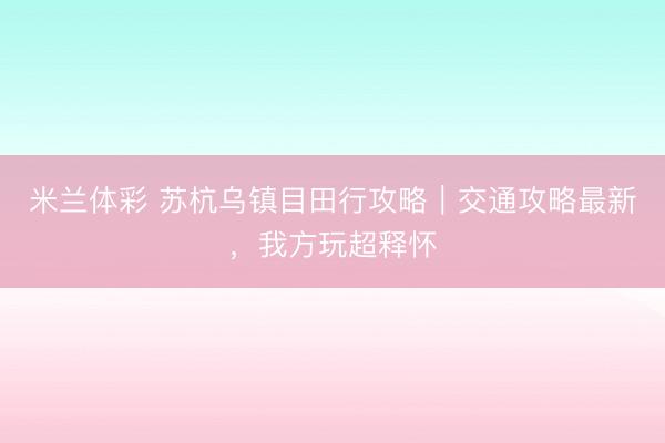 米兰体彩 苏杭乌镇目田行攻略｜交通攻略最新，我方玩超释怀