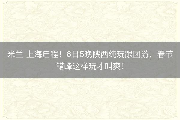 米兰 上海启程！6日5晚陕西纯玩跟团游，春节错峰这样玩才叫爽！