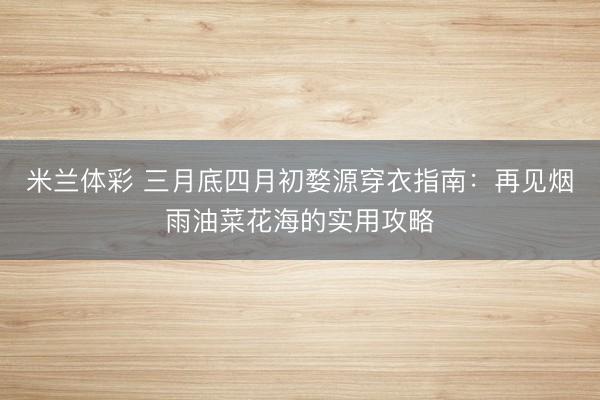 米兰体彩 三月底四月初婺源穿衣指南：再见烟雨油菜花海的实用攻略