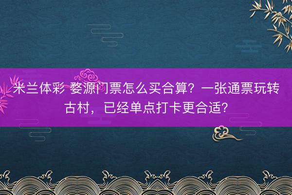 米兰体彩 婺源门票怎么买合算?一张通票玩转古村,已经单点打卡更合适?