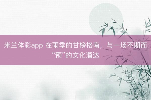 米兰体彩app 在雨季的甘榜格南,与一场不期而“预”的文化溜达