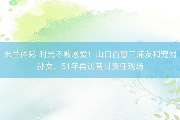 米兰体彩 时光不败恩爱!山口百惠三浦友和宠溺孙女,51年再访昔日责任现场