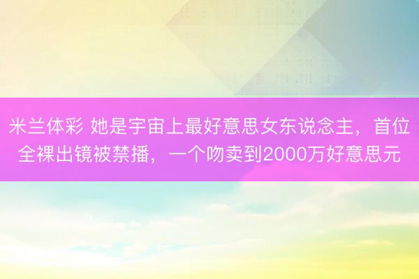 米兰体彩 她是宇宙上最好意思女东说念主，首位全裸出镜被禁播，一个吻卖到2000万好意思元