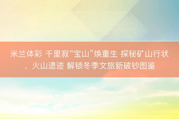 米兰体彩 千里寂“宝山”焕重生 探秘矿山行状、火山遗迹 解锁冬季文旅新破钞图鉴