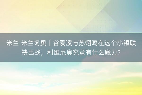 米兰 米兰冬奥|谷爱凌与苏翊鸣在这个小镇联袂出战,利维尼奥究竟有什么魔力?