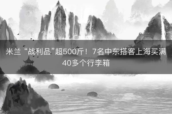 米兰 “战利品”超500斤！7名中东搭客上海买满40多个行李箱