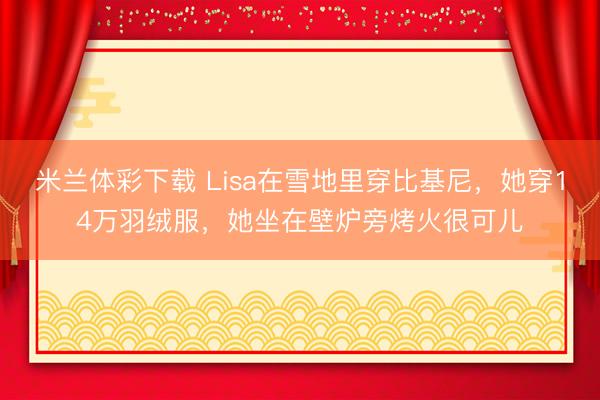 米兰体彩下载 Lisa在雪地里穿比基尼，她穿14万羽绒服，她坐在壁炉旁烤火很可儿