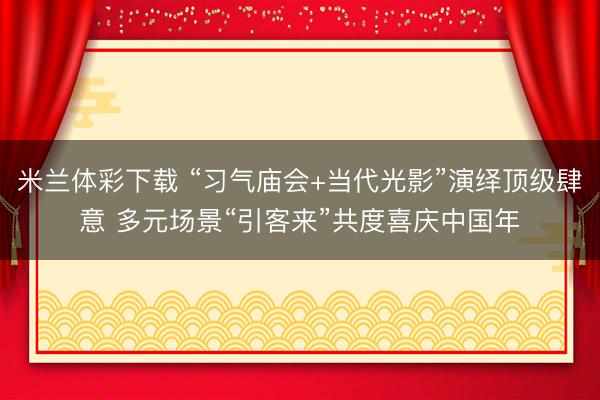 米兰体彩下载 “习气庙会+当代光影”演绎顶级肆意 多元场景“引客来”共度喜庆中国年