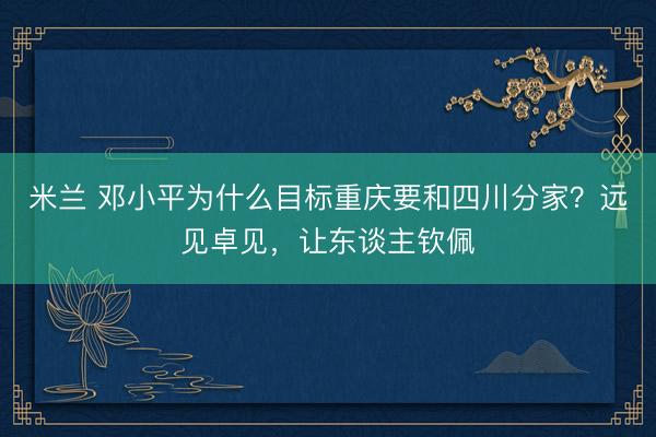 米兰 邓小平为什么目标重庆要和四川分家？远见卓见，让东谈主钦佩