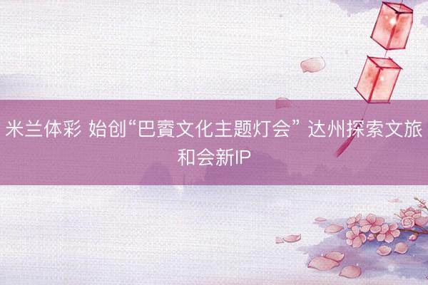 米兰体彩 始创“巴賨文化主题灯会” 达州探索文旅和会新IP