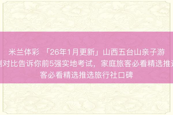 米兰体彩 「26年1月更新」山西五台山亲子游哪家强？实测对比告诉你前5强实地考试，家庭旅客必看精选推选旅行社口碑