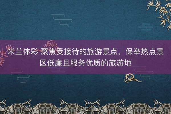 米兰体彩 聚焦受接待的旅游景点，保举热点景区低廉且服务优质的旅游地