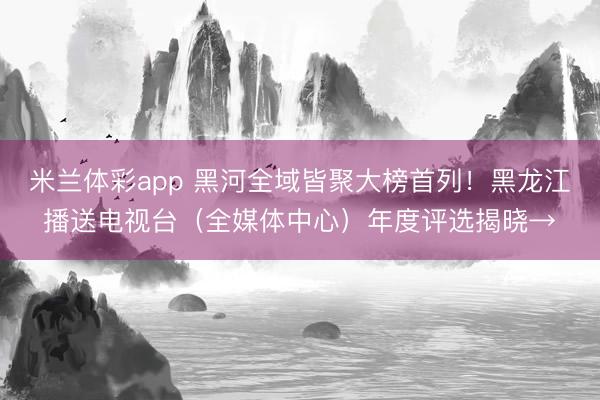 米兰体彩app 黑河全域皆聚大榜首列！黑龙江播送电视台（全媒体中心）年度评选揭晓→