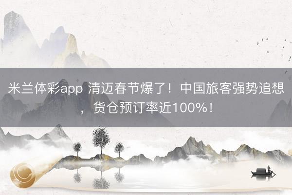 米兰体彩app 清迈春节爆了！中国旅客强势追想，货仓预订率近100%！