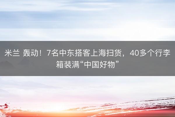 米兰 轰动！7名中东搭客上海扫货，40多个行李箱装满“中国好物”