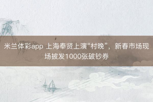 米兰体彩app 上海奉贤上演“村晚”,新春市场现场披发1000张破钞券