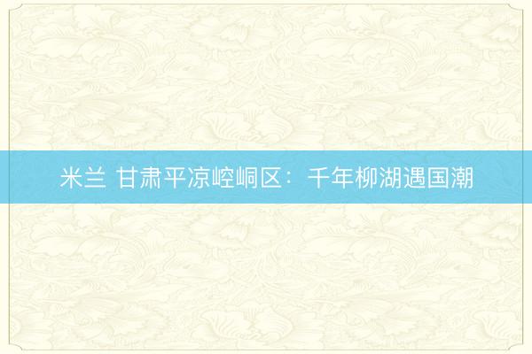 米兰 甘肃平凉崆峒区:千年柳湖遇国潮