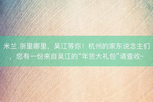 米兰 浙里哪里，吴江等你！杭州的家东说念主们，您有一份来自吴江的“年货大礼包”请查收~