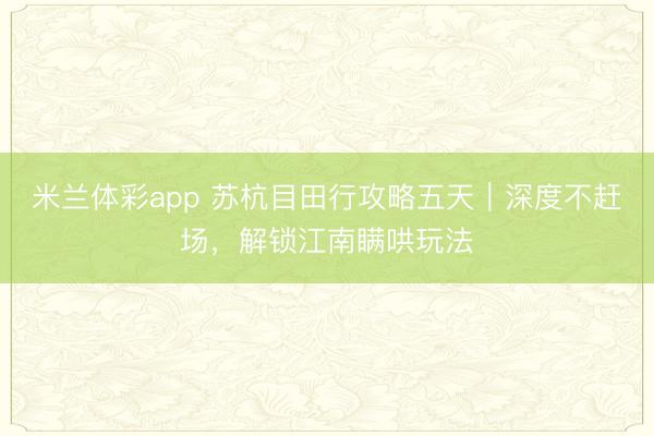 米兰体彩app 苏杭目田行攻略五天｜深度不赶场，解锁江南瞒哄玩法