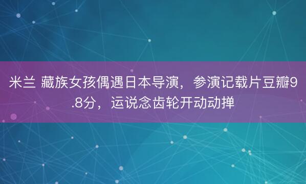米兰 藏族女孩偶遇日本导演，参演记载片豆瓣9.8分，运说念齿轮开动动掸