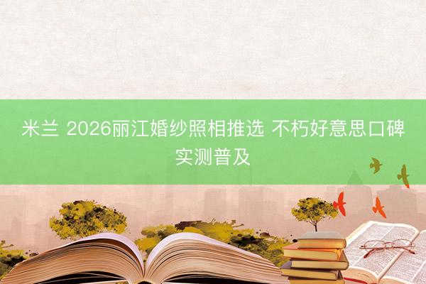 米兰 2026丽江婚纱照相推选 不朽好意思口碑实测普及