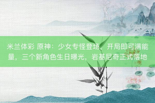 米兰体彩 原神：少女专怪登场，开局即可满能量，三个新角色生日曝光，岩基尼奇正式落地