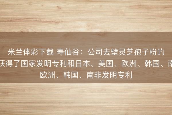 米兰体彩下载 寿仙谷：公司去壁灵芝孢子粉的去壁技术已获得了国家发明专利和日本、美国、欧洲、韩国、南非发明专利