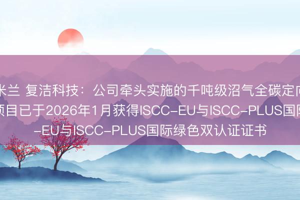 米兰 复洁科技：公司牵头实施的千吨级沼气全碳定向制绿色甲醇中试项目已于2026年1月获得ISCC-EU与ISCC-PLUS国际绿色双认证证书