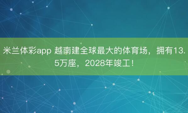 米兰体彩app 越南建全球最大的体育场，拥有13.5万座，2028年竣工！