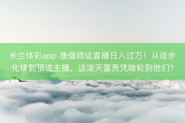 米兰体彩app 唐僧师徒直播日入过万!从徒步化缘到顶流主播,这泼天富贵凭啥轮到他们?