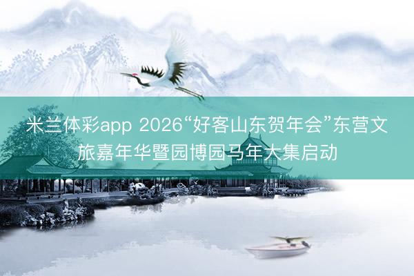 米兰体彩app 2026“好客山东贺年会”东营文旅嘉年华暨园博园马年大集启动