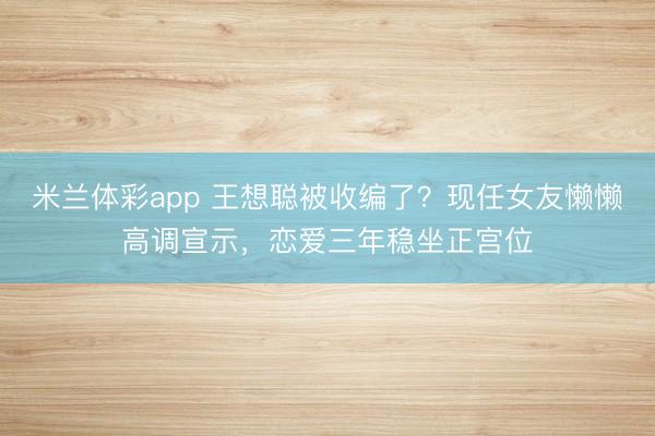 米兰体彩app 王想聪被收编了？现任女友懒懒高调宣示，恋爱三年稳坐正宫位