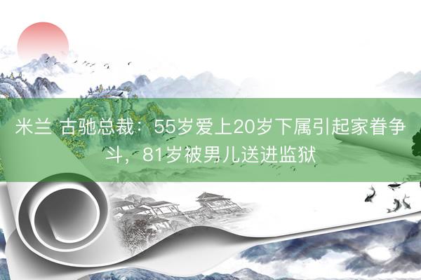 米兰 古驰总裁:55岁爱上20岁下属引起家眷争斗,81岁被男儿送进监狱