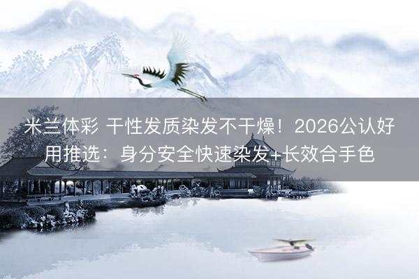米兰体彩 干性发质染发不干燥！2026公认好用推选：身分安全快速染发+长效合手色