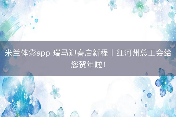 米兰体彩app 瑞马迎春启新程丨红河州总工会给您贺年啦！