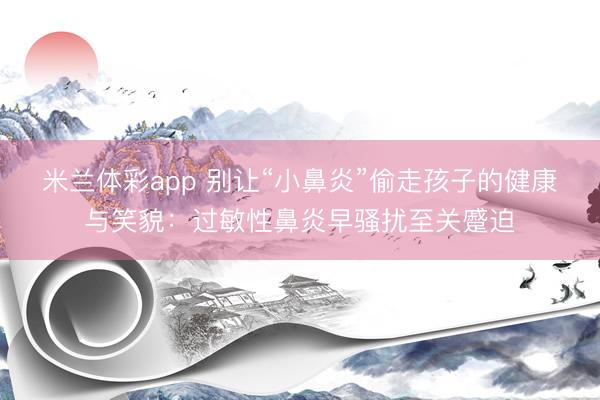米兰体彩app 别让“小鼻炎”偷走孩子的健康与笑貌：过敏性鼻炎早骚扰至关蹙迫