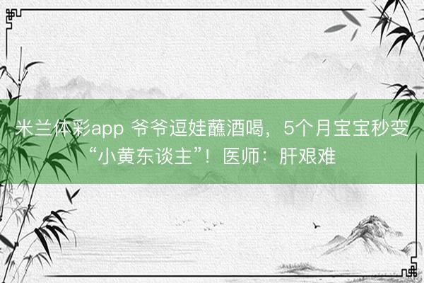 米兰体彩app 爷爷逗娃蘸酒喝，5个月宝宝秒变“小黄东谈主”！医师：肝艰难