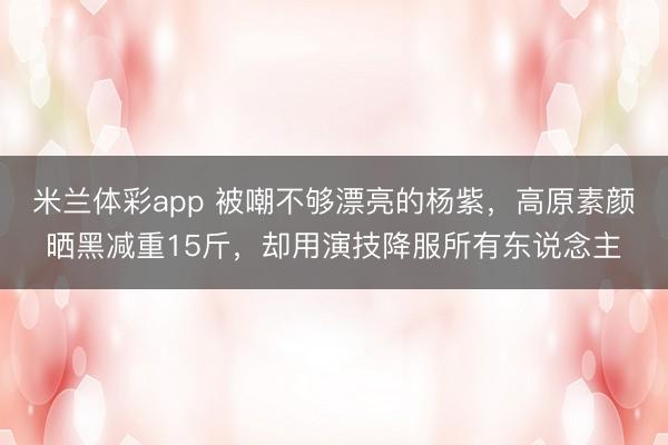 米兰体彩app 被嘲不够漂亮的杨紫,高原素颜晒黑减重15斤,却用演技降服所有东说念主
