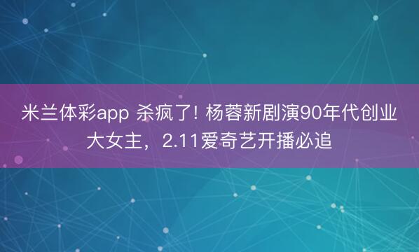 米兰体彩app 杀疯了! 杨蓉新剧演90年代创业大女主,2.11爱奇艺开播必追