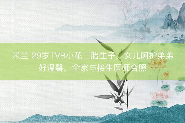 米兰 29岁TVB小花二胎生子,女儿呵护弟弟好温馨,全家与接生医师合照