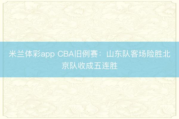 米兰体彩app CBA旧例赛：山东队客场险胜北京队收成五连胜