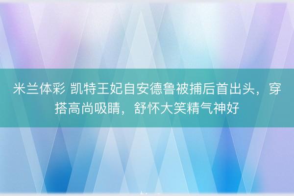 米兰体彩 凯特王妃自安德鲁被捕后首出头，穿搭高尚吸睛，舒怀大笑精气神好