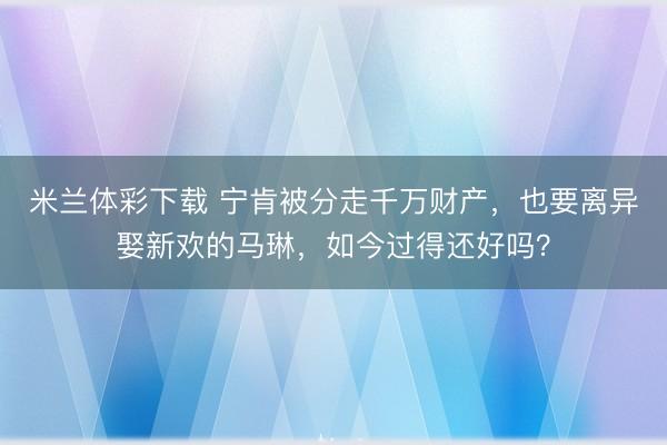 米兰体彩下载 宁肯被分走千万财产，也要离异娶新欢的马琳，如今过得还好吗？