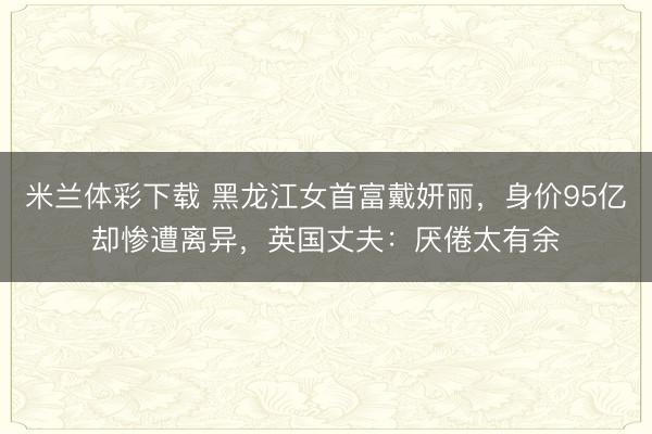 米兰体彩下载 黑龙江女首富戴妍丽,身价95亿却惨遭离异,英国丈夫:厌倦太有余